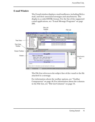 AccessData Corp.



E-mail Window
                 The E-mail window displays e-mail mailboxes, including Web e-
                 mail, and their associated messages and attachments. The
                 display is a coded HTML format. For the list of the supported
                 e-mail applications, see “E-mail Message Programs” on page
                 290.
                               File List
                               Toolbar                      File List




 Tree View

Tree View
 Toolbar


Viewer Toolbar


       Viewer
                                                                              Attachment
                                                                                 List




                 The File List references the subject line of the e-mail or the file
                 attached to a message.
                 For information about the toolbar options, see “Toolbar
                 Components” on page 48. For information about the columns
                 in the File List, see “File List Columns” on page 51.




                                                                  Getting Started     41
 