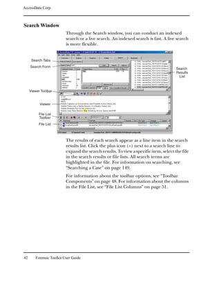 AccessData Corp.



Search Window
                          Through the Search window, you can conduct an indexed
                          search or a live search. An indexed search is fast. A live search
                          is more flexible.


      Search Tabs
     Search Form
                                                                                      Search
                                                                                      Results
                                                                                       List



     Viewer Toolbar


           Viewer

          File List
          Toolbar
          File List



                          The results of each search appear as a line item in the search
                          results list. Click the plus icon (+) next to a search line to
                          expand the search results. To view a specific item, select the file
                          in the search results or file lists. All search terms are
                          highlighted in the file. For information on searching, see
                          “Searching a Case” on page 149.
                          For information about the toolbar options, see “Toolbar
                          Components” on page 48. For information about the columns
                          in the File List, see “File List Columns” on page 51.




42      Forensic Toolkit User Guide
 