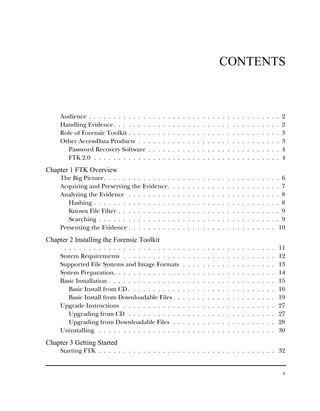 CONTENTS



     Audience . . . . . . . . . . . .   .   .   .   .   .   .   .   .   .   .   .   .   .   .   .   .   .   .   .   .   .   .   .   .   .   .   .   2
     Handling Evidence. . . . . . .     .   .   .   .   .   .   .   .   .   .   .   .   .   .   .   .   .   .   .   .   .   .   .   .   .   .   .   2
     Role of Forensic Toolkit . . . .   .   .   .   .   .   .   .   .   .   .   .   .   .   .   .   .   .   .   .   .   .   .   .   .   .   .   .   3
     Other AccessData Products . .      .   .   .   .   .   .   .   .   .   .   .   .   .   .   .   .   .   .   .   .   .   .   .   .   .   .   .   3
       Password Recovery Software       .   .   .   .   .   .   .   .   .   .   .   .   .   .   .   .   .   .   .   .   .   .   .   .   .   .   .   4
       FTK 2.0 . . . . . . . . . . .    .   .   .   .   .   .   .   .   .   .   .   .   .   .   .   .   .   .   .   .   .   .   .   .   .   .   .   4
Chapter 1 FTK Overview
     The Big Picture. . . . . . . . . . . . . .             .   .   .   .   .   .   .   .   .   .   .   .   .   .   .   .   .   .   .   .   .   . 6
     Acquiring and Preserving the Evidence.                 .   .   .   .   .   .   .   .   .   .   .   .   .   .   .   .   .   .   .   .   .   . 7
     Analyzing the Evidence . . . . . . . . .               .   .   .   .   .   .   .   .   .   .   .   .   .   .   .   .   .   .   .   .   .   . 8
        Hashing . . . . . . . . . . . . . . . .             .   .   .   .   .   .   .   .   .   .   .   .   .   .   .   .   .   .   .   .   .   . 8
        Known File Filter . . . . . . . . . . .             .   .   .   .   .   .   .   .   .   .   .   .   .   .   .   .   .   .   .   .   .   . 9
        Searching . . . . . . . . . . . . . . .             .   .   .   .   .   .   .   .   .   .   .   .   .   .   .   .   .   .   .   .   .   . 9
     Presenting the Evidence . . . . . . . . .              .   .   .   .   .   .   .   .   .   .   .   .   .   .   .   .   .   .   .   .   .    10
Chapter 2 Installing the Forensic Toolkit
      . . . . . . . . . . . . . . . . . . . . . . . .               .   .   .   .   .   .   .   .   .   .   .   .   .   .   .   .   .   .   .   11
     System Requirements . . . . . . . . . . . .                    .   .   .   .   .   .   .   .   .   .   .   .   .   .   .   .   .   .   .   12
     Supported File Systems and Image Formats                       .   .   .   .   .   .   .   .   .   .   .   .   .   .   .   .   .   .   .   13
     System Preparation. . . . . . . . . . . . . .                  .   .   .   .   .   .   .   .   .   .   .   .   .   .   .   .   .   .   .   14
     Basic Installation . . . . . . . . . . . . . . .               .   .   .   .   .   .   .   .   .   .   .   .   .   .   .   .   .   .   .   15
        Basic Install from CD . . . . . . . . . . .                 .   .   .   .   .   .   .   .   .   .   .   .   .   .   .   .   .   .   .   16
        Basic Install from Downloadable Files . .                   .   .   .   .   .   .   .   .   .   .   .   .   .   .   .   .   .   .   .   19
     Upgrade Instructions . . . . . . . . . . . .                   .   .   .   .   .   .   .   .   .   .   .   .   .   .   .   .   .   .   .   27
        Upgrading from CD . . . . . . . . . . .                     .   .   .   .   .   .   .   .   .   .   .   .   .   .   .   .   .   .   .   27
        Upgrading from Downloadable Files . .                       .   .   .   .   .   .   .   .   .   .   .   .   .   .   .   .   .   .   .   28
     Uninstalling . . . . . . . . . . . . . . . . .                 .   .   .   .   .   .   .   .   .   .   .   .   .   .   .   .   .   .   .   30
Chapter 3 Getting Started
     Starting FTK . . . . . . . . . . . . . . . . . . . . . . . . . . . . . . . . . . . . 32


                                                                                                                                                    v
 