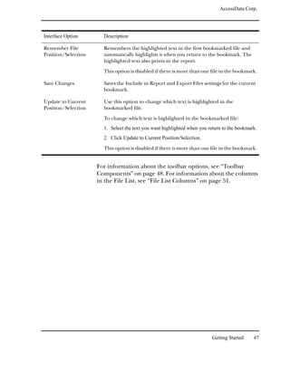 AccessData Corp.




Interface Option       Description

Remember File          Remembers the highlighted text in the first bookmarked file and
Position/Selection     automatically highlights it when you return to the bookmark. The
                       highlighted text also prints in the report.

                       This option is disabled if there is more than one file in the bookmark.

Save Changes           Saves the Include in Report and Export Files settings for the current
                       bookmark.

Update to Current      Use this option to change which text is highlighted in the
Position/Selection     bookmarked file.

                       To change which text is highlighted in the bookmarked file:
                       1. Select the text you want highlighted when you return to the bookmark.
                       2. Click Update to Current Position/Selection.

                       This option is disabled if there is more than one file in the bookmark.


                     For information about the toolbar options, see “Toolbar
                     Components” on page 48. For information about the columns
                     in the File List, see “File List Columns” on page 51.




                                                                         Getting Started     47
 