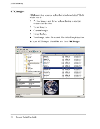 AccessData Corp.



FTK Imager
                         FTK Imager is a separate utility that is included with FTK. It
                         allows you to
                              Preview images and drives without having to add the
                              evidence to the case.
                              Create images.
                              Convert images.
                              Create hashes.
                              View image, drive, file system, file and folder properties.
                         To open FTK Imager, select File, and then FTK Imager.




54     Forensic Toolkit User Guide
 