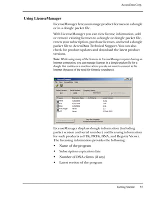 AccessData Corp.



Using LicenseManager
               LicenseManager lets you manage product licenses on a dongle
               or in a dongle packet file.
               With LicenseManager you can view license information, add
               or remove existing licenses to a dongle or dongle packet file,
               renew your subscription, purchase licenses, and send a dongle
               packet file to AccessData Technical Support. You can also
               check for product updates and download the latest product
               versions.
               Note: While using many of the features in LicenseManager requires having an
               Internet connection, you can manage licenses in a dongle packet file for a
               dongle that resides on a machine where you do not want to connect to the
               Internet (because of the need for forensic soundness).




               LicenseManager displays dongle information (including
               packet version and serial number) and licensing information
               for such products as FTK, PRTK, DNA, and Registry Viewer.
               The licensing information provides the following:
                    Name of the program
                    Subscription expiration date
                    Number of DNA clients (if any)
                    Latest version of the program




                                                                    Getting Started     55
 