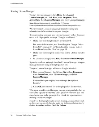 AccessData Corp.



Starting LicenseManager
                         To start LicenseManager, click Help, then Launch
                         LicenseManager, or Click Start, then Programs, then
                         AccessData, then LicenseManager, and then LicenseManager.
                         Note: LicenseManager.exe is located in the C:Program
                         FilesAccessDataCommon FilesAccessData LicenseManager directory.

                         When you start LicenseManager, it reads licensing and
                         subscription information from your dongle.
                         If you are using a dongle and LicenseManager either does not
                         open or it displays the message “Dongle not Found.”
                              Make sure the dongle drivers are installed.
                              For more information, see “Installing the Dongle Driver
                              from CD” on page 17 or “Installing the Dongle Drivers
                              from Downloadable Files” on page 21.
                              Make sure the dongle is connected to the USB or parallel
                              port.
                              In LicenseManager, click File, then Reload from Dongle.
                         If you do not have a dongle installed, LicenseManager lets you
                         manage licenses using a dongle packet file.
                         To open LicenseManager without a dongle installed:
                           1 Run LicenseManager by clicking Start, then Programs,
                              then AccessData, then LicenseManager, and then
                              LicenseManager.
                              LicenseManager displays the message “Dongle not
                              Found.”
                           2 Click OK and browse for a dongle packet file to open.
                         When you start LicenseManager, you are prompted whether to
                         check the update site for the latest product versions. You can
                         also choose not to be prompted to check for updates when
                         starting LicenseManager.
                         Note: If you disable displaying this prompt at startup, you cannot turn it back
                         on. However, you can still check the update site for latest product versions by
                         clicking AccessData, and then Check for Updates.




56     Forensic Toolkit User Guide
 
