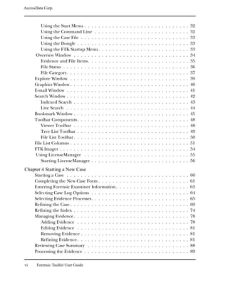 AccessData Corp.



         Using the Start Menu . . . . .      .   .   .   .   .   .   .   .   .   .   .   .   .   .   .   .   .   .   .   .   .   .   .   .   .   32
         Using the Command Line . .          .   .   .   .   .   .   .   .   .   .   .   .   .   .   .   .   .   .   .   .   .   .   .   .   .   32
         Using the Case File . . . . . .     .   .   .   .   .   .   .   .   .   .   .   .   .   .   .   .   .   .   .   .   .   .   .   .   .   33
         Using the Dongle . . . . . . .      .   .   .   .   .   .   .   .   .   .   .   .   .   .   .   .   .   .   .   .   .   .   .   .   .   33
         Using the FTK Startup Menu .        .   .   .   .   .   .   .   .   .   .   .   .   .   .   .   .   .   .   .   .   .   .   .   .   .   33
     Overview Window . . . . . . . .         .   .   .   .   .   .   .   .   .   .   .   .   .   .   .   .   .   .   .   .   .   .   .   .   .   34
         Evidence and File Items. . . .      .   .   .   .   .   .   .   .   .   .   .   .   .   .   .   .   .   .   .   .   .   .   .   .   .   35
         File Status . . . . . . . . . . .   .   .   .   .   .   .   .   .   .   .   .   .   .   .   .   .   .   .   .   .   .   .   .   .   .   36
         File Category. . . . . . . . . .    .   .   .   .   .   .   .   .   .   .   .   .   .   .   .   .   .   .   .   .   .   .   .   .   .   37
     Explore Window . . . . . . . . .        .   .   .   .   .   .   .   .   .   .   .   .   .   .   .   .   .   .   .   .   .   .   .   .   .   39
     Graphics Window . . . . . . . . .       .   .   .   .   .   .   .   .   .   .   .   .   .   .   .   .   .   .   .   .   .   .   .   .   .   40
     E-mail Window . . . . . . . . . .       .   .   .   .   .   .   .   .   .   .   .   .   .   .   .   .   .   .   .   .   .   .   .   .   .   41
     Search Window . . . . . . . . . .       .   .   .   .   .   .   .   .   .   .   .   .   .   .   .   .   .   .   .   .   .   .   .   .   .   42
         Indexed Search . . . . . . . .      .   .   .   .   .   .   .   .   .   .   .   .   .   .   .   .   .   .   .   .   .   .   .   .   .   43
         Live Search . . . . . . . . . .     .   .   .   .   .   .   .   .   .   .   .   .   .   .   .   .   .   .   .   .   .   .   .   .   .   44
     Bookmark Window . . . . . . . .         .   .   .   .   .   .   .   .   .   .   .   .   .   .   .   .   .   .   .   .   .   .   .   .   .   45
     Toolbar Components . . . . . . .        .   .   .   .   .   .   .   .   .   .   .   .   .   .   .   .   .   .   .   .   .   .   .   .   .   48
         Viewer Toolbar . . . . . . . .      .   .   .   .   .   .   .   .   .   .   .   .   .   .   .   .   .   .   .   .   .   .   .   .   .   48
         Tree List Toolbar . . . . . . .     .   .   .   .   .   .   .   .   .   .   .   .   .   .   .   .   .   .   .   .   .   .   .   .   .   49
         File List Toolbar . . . . . . . .   .   .   .   .   .   .   .   .   .   .   .   .   .   .   .   .   .   .   .   .   .   .   .   .   .   50
     File List Columns . . . . . . . . .     .   .   .   .   .   .   .   .   .   .   .   .   .   .   .   .   .   .   .   .   .   .   .   .   .   51
     FTK Imager . . . . . . . . . . . .      .   .   .   .   .   .   .   .   .   .   .   .   .   .   .   .   .   .   .   .   .   .   .   .   .   54
     Using LicenseManager . . . . .          .   .   .   .   .   .   .   .   .   .   .   .   .   .   .   .   .   .   .   .   .   .   .   .   .   55
         Starting LicenseManager . . .       .   .   .   .   .   .   .   .   .   .   .   .   .   .   .   .   .   .   .   .   .   .   .   .   .   56
Chapter 4 Starting a New Case
     Starting a Case . . . . . . . . . . . . . . .               .   .   .   .   .   .   .   .   .   .   .   .   .   .   .   .   .   .   .   .   60
     Completing the New Case Form . . . . . .                    .   .   .   .   .   .   .   .   .   .   .   .   .   .   .   .   .   .   .   .   61
     Entering Forensic Examiner Information .                    .   .   .   .   .   .   .   .   .   .   .   .   .   .   .   .   .   .   .   .   63
     Selecting Case Log Options . . . . . . . .                  .   .   .   .   .   .   .   .   .   .   .   .   .   .   .   .   .   .   .   .   64
     Selecting Evidence Processes. . . . . . . .                 .   .   .   .   .   .   .   .   .   .   .   .   .   .   .   .   .   .   .   .   65
     Refining the Case . . . . . . . . . . . . . .               .   .   .   .   .   .   .   .   .   .   .   .   .   .   .   .   .   .   .   .   69
     Refining the Index . . . . . . . . . . . . .                .   .   .   .   .   .   .   .   .   .   .   .   .   .   .   .   .   .   .   .   74
     Managing Evidence . . . . . . . . . . . . .                 .   .   .   .   .   .   .   .   .   .   .   .   .   .   .   .   .   .   .   .   78
        Adding Evidence . . . . . . . . . . . .                  .   .   .   .   .   .   .   .   .   .   .   .   .   .   .   .   .   .   .   .   78
        Editing Evidence . . . . . . . . . . . .                 .   .   .   .   .   .   .   .   .   .   .   .   .   .   .   .   .   .   .   .   81
        Removing Evidence . . . . . . . . . . .                  .   .   .   .   .   .   .   .   .   .   .   .   .   .   .   .   .   .   .   .   81
        Refining Evidence . . . . . . . . . . . .                .   .   .   .   .   .   .   .   .   .   .   .   .   .   .   .   .   .   .   .   81
     Reviewing Case Summary . . . . . . . . .                    .   .   .   .   .   .   .   .   .   .   .   .   .   .   .   .   .   .   .   .   88
     Processing the Evidence . . . . . . . . . .                 .   .   .   .   .   .   .   .   .   .   .   .   .   .   .   .   .   .   .   .   89


vi     Forensic Toolkit User Guide
 
