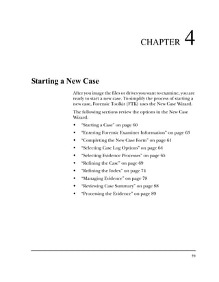 CHAPTER                4
Starting a New Case
           After you image the files or drives you want to examine, you are
           ready to start a new case. To simplify the process of starting a
           new case, Forensic Toolkit (FTK) uses the New Case Wizard.
           The following sections review the options in the New Case
           Wizard:
               “Starting a Case” on page 60
               “Entering Forensic Examiner Information” on page 63
               “Completing the New Case Form” on page 61
               “Selecting Case Log Options” on page 64
               “Selecting Evidence Processes” on page 65
               “Refining the Case” on page 69
               “Refining the Index” on page 74
               “Managing Evidence” on page 78
               “Reviewing Case Summary” on page 88
               “Processing the Evidence” on page 89




                                                                         59
 