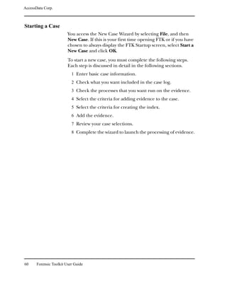 AccessData Corp.



Starting a Case
                         You access the New Case Wizard by selecting File, and then
                         New Case. If this is your first time opening FTK or if you have
                         chosen to always display the FTK Startup screen, select Start a
                         New Case and click OK.
                         To start a new case, you must complete the following steps.
                         Each step is discussed in detail in the following sections.
                           1 Enter basic case information.
                           2 Check what you want included in the case log.
                           3 Check the processes that you want run on the evidence.
                           4 Select the criteria for adding evidence to the case.
                           5 Select the criteria for creating the index.
                           6 Add the evidence.
                           7 Review your case selections.
                           8 Complete the wizard to launch the processing of evidence.




60     Forensic Toolkit User Guide
 