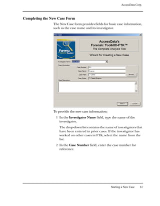 AccessData Corp.



Completing the New Case Form
                The New Case form provides fields for basic case information,
                such as the case name and its investigator.




                To provide the new case information:
                 1 In the Investigator Name field, type the name of the
                    investigator.
                    The drop-down list contains the name of investigators that
                    have been entered in prior cases. If the investigator has
                    worked on other cases in FTK, select the name from the
                    list.
                 2 In the Case Number field, enter the case number for
                    reference.




                                                        Starting a New Case   61
 
