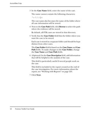 AccessData Corp.



                           3 In the Case Name field, enter the name of the case.
                              The name cannot contain the following characters:
                              “> ?/:|<
                              The case name also becomes the name of the folder where
                              all case information will be stored.
                           4 Next to the Case Path field, click Browse to select the path
                              where the evidence will be stored.
                              By default, all FTK cases are stored in that directory.
                           5 Verify that the Case Folder field lists the folder where you
                              want the case to be stored.
                              Each case is stored in a separate folder and should be kept
                              distinct from other cases.
                              The Case Folder field is based on the Case Name and Case
                              Path fields. To make changes to the Case Folder, change
                              the Case Name and Case Path fields.
                           6 (Optional) In the Case Description field, add information
                              that will be helpful to the analysis of the case.
                              This field is particularly useful if several people work on
                              the case.
                              This field is included in the report created at the end of
                              the case investigation. For more information about the
                              report, see “Working with Reports” on page 221.
                           7 Click Next.




62     Forensic Toolkit User Guide
 