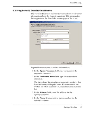 AccessData Corp.



Entering Forensic Examiner Information
                 The Forensic Examiner Information form allows you to enter
                 information about the forensic examiner. This information
                 then appears on the Case Information page of the report




                 To provide the forensic examiner information:
                  1 In the Agency/Company field, type the name of the
                     agency or company.
                  2 In the Examiner’s Name field, type the name of the
                     examiner.
                     The drop-down list contains the name of examiners that
                     have been entered in prior cases. If the examiner has
                     worked on other cases in FTK, select the name from the
                     list.
                  3 In the Address field, enter the address for the
                     agency/company.
                  4 In the Phone field, enter the phone number for the
                     agency/company.


                                                        Starting a New Case    63
 