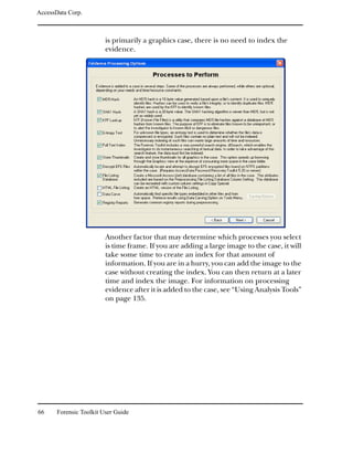 AccessData Corp.



                         is primarily a graphics case, there is no need to index the
                         evidence.




                         Another factor that may determine which processes you select
                         is time frame. If you are adding a large image to the case, it will
                         take some time to create an index for that amount of
                         information. If you are in a hurry, you can add the image to the
                         case without creating the index. You can then return at a later
                         time and index the image. For information on processing
                         evidence after it is added to the case, see “Using Analysis Tools”
                         on page 135.




66     Forensic Toolkit User Guide
 