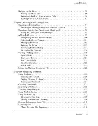 AccessData Corp.



    Backing Up the Case . . . . . . . . . . . . . . .                   .   .   .   .   .   .   .   .   .   .   .   .   .   .   .   .   .   90
       Storing Your Case Files . . . . . . . . . . . .                  .   .   .   .   .   .   .   .   .   .   .   .   .   .   .   .   .   90
       Recovering Evidence from a System Failure                        .   .   .   .   .   .   .   .   .   .   .   .   .   .   .   .   .   90
       Backing Up Cases Automatically . . . . . . .                     .   .   .   .   .   .   .   .   .   .   .   .   .   .   .   .   .   91
Chapter 5 Working with Existing Cases
    Opening an Existing Case . . . . . . . . . . . . . . . . .                              .   .   .   .   .   .   .   .   .   .   .   . 94
       Opening an Existing Case from a Different Location                                   .   .   .   .   .   .   .   .   .   .   .   . 94
    Opening a Case in Case Agent Mode (Read-only) . . . .                                   .   .   .   .   .   .   .   .   .   .   .   . 95
       Using the Case Agent Mode Manager . . . . . . . . .                                  .   .   .   .   .   .   .   .   .   .   .   . 95
    Adding Evidence . . . . . . . . . . . . . . . . . . . . . .                             .   .   .   .   .   .   .   .   .   .   .   . 99
       Completing the Add Evidence Form . . . . . . . . .                                   .   .   .   .   .   .   .   .   .   .   .   . 100
       Selecting Evidence Processes. . . . . . . . . . . . . .                              .   .   .   .   .   .   .   .   .   .   .   . 101
       Managing Evidence. . . . . . . . . . . . . . . . . . .                               .   .   .   .   .   .   .   .   .   .   .   . 103
       Refining the Index . . . . . . . . . . . . . . . . . . .                             .   .   .   .   .   .   .   .   .   .   .   . 113
       Reviewing Evidence Setup . . . . . . . . . . . . . . .                               .   .   .   .   .   .   .   .   .   .   .   . 117
       Processing the Evidence . . . . . . . . . . . . . . . .                              .   .   .   .   .   .   .   .   .   .   .   . 118
    Viewing File Properties . . . . . . . . . . . . . . . . . .                             .   .   .   .   .   .   .   .   .   .   .   . 119
       General Info . . . . . . . . . . . . . . . . . . . . . .                             .   .   .   .   .   .   .   .   .   .   .   . 120
       File Source Info . . . . . . . . . . . . . . . . . . . . .                           .   .   .   .   .   .   .   .   .   .   .   . 121
       File Content Info . . . . . . . . . . . . . . . . . . . .                            .   .   .   .   .   .   .   .   .   .   .   . 122
       Case-Specific Info . . . . . . . . . . . . . . . . . . . .                           .   .   .   .   .   .   .   .   .   .   .   . 123
       E-mail Info . . . . . . . . . . . . . . . . . . . . . . .                            .   .   .   .   .   .   .   .   .   .   .   . 125
    Setting Up Multiple Temporary Files . . . . . . . . . . .                               .   .   .   .   .   .   .   .   .   .   .   . 126
Chapter 6 Processing Evidence
    Using Bookmarks . . . . . . . . .       .   .   .   .   .   .   .   .   .   .   .   .   .   .   .   .   .   .   .   .   .   .   .   . 128
       Creating a Bookmark . . . . . .      .   .   .   .   .   .   .   .   .   .   .   .   .   .   .   .   .   .   .   .   .   .   .   . 128
       Adding Files to a Bookmark . .       .   .   .   .   .   .   .   .   .   .   .   .   .   .   .   .   .   .   .   .   .   .   .   . 130
       Removing a Bookmark . . . . .        .   .   .   .   .   .   .   .   .   .   .   .   .   .   .   .   .   .   .   .   .   .   .   . 131
    Creating Thumbnails . . . . . . .       .   .   .   .   .   .   .   .   .   .   .   .   .   .   .   .   .   .   .   .   .   .   .   . 131
    Importing KFF Hashes . . . . . . .      .   .   .   .   .   .   .   .   .   .   .   .   .   .   .   .   .   .   .   .   .   .   .   . 132
    Verifying Image Integrity . . . . .     .   .   .   .   .   .   .   .   .   .   .   .   .   .   .   .   .   .   .   .   .   .   .   . 133
    Using Analysis Tools . . . . . . . .    .   .   .   .   .   .   .   .   .   .   .   .   .   .   .   .   .   .   .   .   .   .   .   . 135
    Using the Case Log. . . . . . . . .     .   .   .   .   .   .   .   .   .   .   .   .   .   .   .   .   .   .   .   .   .   .   .   . 137
       Viewing the Case Log. . . . . .      .   .   .   .   .   .   .   .   .   .   .   .   .   .   .   .   .   .   .   .   .   .   .   . 139
       Adding Entries to the Case Log       .   .   .   .   .   .   .   .   .   .   .   .   .   .   .   .   .   .   .   .   .   .   .   . 140
    Copying Information from FTK . .        .   .   .   .   .   .   .   .   .   .   .   .   .   .   .   .   .   .   .   .   .   .   .   . 140
    Exporting Files . . . . . . . . . . .   .   .   .   .   .   .   .   .   .   .   .   .   .   .   .   .   .   .   .   .   .   .   .   . 143
       About Recursive File Exporting       .   .   .   .   .   .   .   .   .   .   .   .   .   .   .   .   .   .   .   .   .   .   .   . 146


                                                                                                                    Contents                vii
 