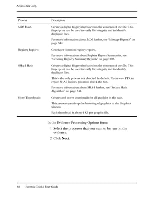 AccessData Corp.




 Process                    Description

 MD5 Hash                   Creates a digital fingerprint based on the contents of the file. This
                            fingerprint can be used to verify file integrity and to identify
                            duplicate files.

                            For more information about MD5 hashes, see “Message Digest 5” on
                            page 344.

 Registry Reports           Generates common registry reports.

                            For more information about Registry Report Summaries, see
                            “Creating Registry Summary Reports” on page 208.

 SHA-1 Hash                 Creates a digital fingerprint based on the contents of the file. This
                            fingerprint can be used to verify file integrity and to identify
                            duplicate files.

                            This is the only process not checked by default. If you want FTK to
                            create SHA-1 hashes, you must check the box.

                            For more information about SHA-1 hashes, see “Secure Hash
                            Algorithm” on page 344.

 Store Thumbnails           Creates and stores thumbnails for all graphics in the case.

                            This process speeds up the browsing of graphics in the Graphics
                            window.

                            Each thumbnail is about 4 KB per graphic file.


                         In the Evidence Processing Options form:
                           1 Select the processes that you want to be run on the
                              evidence.
                           2 Click Next.




68     Forensic Toolkit User Guide
 