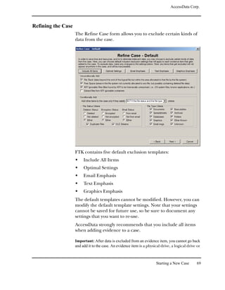 AccessData Corp.



Refining the Case
                    The Refine Case form allows you to exclude certain kinds of
                    data from the case.




                    FTK contains five default exclusion templates:
                         Include All Items
                         Optimal Settings
                         Email Emphasis
                         Text Emphasis
                         Graphics Emphasis
                    The default templates cannot be modified. However, you can
                    modify the default template settings. Note that your settings
                    cannot be saved for future use, so be sure to document any
                    settings that you want to re-use.
                    AccessData strongly recommends that you include all items
                    when adding evidence to a case.

                    Important: After data is excluded from an evidence item, you cannot go back
                    and add it to the case. An evidence item is a physical drive, a logical drive or



                                                                       Starting a New Case       69
 