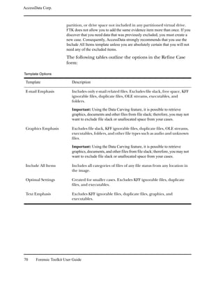 AccessData Corp.



                         partition, or drive space not included in any partitioned virtual drive.
                         FTK does not allow you to add the same evidence item more than once. If you
                         discover that you need data that was previously excluded, you must create a
                         new case. Consequently, AccessData strongly recommends that you use the
                         Include All Items template unless you are absolutely certain that you will not
                         need any of the excluded items.
                         The following tables outline the options in the Refine Case
                         form:

Template Options

 Template                   Description

 E-mail Emphasis            Includes only e-mail related files. Excludes file slack, free space, KFF
                            ignorable files, duplicate files, OLE streams, executables, and
                            folders.

                            Important: Using the Data Carving feature, it is possible to retrieve
                            graphics, documents and other files from file slack; therefore, you may not
                            want to exclude file slack or unallocated space from your cases.

 Graphics Emphasis          Excludes file slack, KFF ignorable files, duplicate files, OLE streams,
                            executables, folders, and other file types such as audio and unknown
                            files.

                            Important: Using the Data Carving feature, it is possible to retrieve
                            graphics, documents, and other files from file slack; therefore, you may not
                            want to exclude file slack or unallocated space from your cases.

 Include All Items          Includes all categories of files of any file status from any location in
                            the image.

 Optimal Settings           Created for smaller cases. Excludes KFF ignorable files, duplicate
                            files, and executables.

 Text Emphasis              Excludes KFF ignorable files, duplicate files, graphics, and
                            executables.




70     Forensic Toolkit User Guide
 