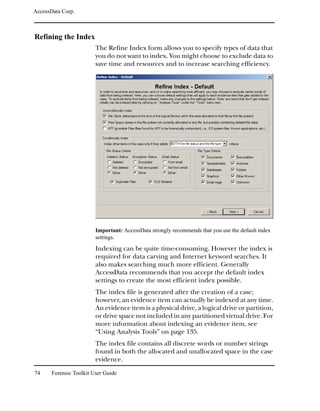 AccessData Corp.



Refining the Index
                         The Refine Index form allows you to specify types of data that
                         you do not want to index. You might choose to exclude data to
                         save time and resources and to increase searching efficiency.




                         Important: AccessData strongly recommends that you use the default index
                         settings.
                         Indexing can be quite time-consuming. However the index is
                         required for data carving and Internet keyword searches. It
                         also makes searching much more efficient. Generally
                         AccessData recommends that you accept the default index
                         settings to create the most efficient index possible.
                         The index file is generated after the creation of a case;
                         however, an evidence item can actually be indexed at any time.
                         An evidence item is a physical drive, a logical drive or partition,
                         or drive space not included in any partitioned virtual drive. For
                         more information about indexing an evidence item, see
                         “Using Analysis Tools” on page 135.
                         The index file contains all discrete words or number strings
                         found in both the allocated and unallocated space in the case
                         evidence.

74     Forensic Toolkit User Guide
 
