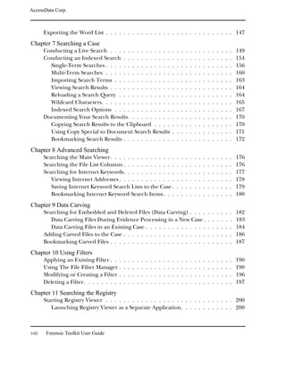 AccessData Corp.



       Exporting the Word List . . . . . . . . . . . . . . . . . . . . . . . . . . . . . 147
Chapter 7 Searching a Case
       Conducting a Live Search . . . . . . . . . . . . . .                             .   .   .   .   .   .   .   .   .   .   .   .   .   .   149
       Conducting an Indexed Search . . . . . . . . . . .                               .   .   .   .   .   .   .   .   .   .   .   .   .   .   154
         Single-Term Searches . . . . . . . . . . . . . . .                             .   .   .   .   .   .   .   .   .   .   .   .   .   .   156
         Multi-Term Searches . . . . . . . . . . . . . . .                              .   .   .   .   .   .   .   .   .   .   .   .   .   .   160
         Importing Search Terms . . . . . . . . . . . . .                               .   .   .   .   .   .   .   .   .   .   .   .   .   .   163
         Viewing Search Results . . . . . . . . . . . . . .                             .   .   .   .   .   .   .   .   .   .   .   .   .   .   164
         Reloading a Search Query . . . . . . . . . . . .                               .   .   .   .   .   .   .   .   .   .   .   .   .   .   164
         Wildcard Characters. . . . . . . . . . . . . . . .                             .   .   .   .   .   .   .   .   .   .   .   .   .   .   165
         Indexed Search Options . . . . . . . . . . . . .                               .   .   .   .   .   .   .   .   .   .   .   .   .   .   167
       Documenting Your Search Results. . . . . . . . . .                               .   .   .   .   .   .   .   .   .   .   .   .   .   .   170
         Copying Search Results to the Clipboard . . . .                                .   .   .   .   .   .   .   .   .   .   .   .   .   .   170
         Using Copy Special to Document Search Results                                  .   .   .   .   .   .   .   .   .   .   .   .   .   .   171
         Bookmarking Search Results . . . . . . . . . . .                               .   .   .   .   .   .   .   .   .   .   .   .   .   .   172
Chapter 8 Advanced Searching
       Searching the Main Viewer. . . . . . . . . . . . . . .                               .   .   .   .   .   .   .   .   .   .   .   .   .   176
       Searching the File List Columns . . . . . . . . . . . .                              .   .   .   .   .   .   .   .   .   .   .   .   .   176
       Searching for Internet Keywords. . . . . . . . . . . .                               .   .   .   .   .   .   .   .   .   .   .   .   .   177
          Viewing Internet Addresses . . . . . . . . . . . . .                              .   .   .   .   .   .   .   .   .   .   .   .   .   178
          Saving Internet Keyword Search Lists to the Case .                                .   .   .   .   .   .   .   .   .   .   .   .   .   179
          Bookmarking Internet Keyword Search Items . . .                                   .   .   .   .   .   .   .   .   .   .   .   .   .   180
Chapter 9 Data Carving
       Searching for Embedded and Deleted Files (Data Carving) . . . .                                                  .   .   .   .   .   .   182
          Data Carving Files During Evidence Processing in a New Case .                                                 .   .   .   .   .   .   183
          Data Carving Files in an Existing Case . . . . . . . . . . . . . .                                            .   .   .   .   .   .   184
       Adding Carved Files to the Case . . . . . . . . . . . . . . . . . . .                                            .   .   .   .   .   .   186
       Bookmarking Carved Files . . . . . . . . . . . . . . . . . . . . . .                                             .   .   .   .   .   .   187
Chapter 10 Using Filters
       Applying an Existing Filter . . .    .   .   .   .   .   .   .   .   .   .   .   .   .   .   .   .   .   .   .   .   .   .   .   .   .   190
       Using The File Filter Manager .      .   .   .   .   .   .   .   .   .   .   .   .   .   .   .   .   .   .   .   .   .   .   .   .   .   190
       Modifying or Creating a Filter .     .   .   .   .   .   .   .   .   .   .   .   .   .   .   .   .   .   .   .   .   .   .   .   .   .   196
       Deleting a Filter. . . . . . . . .   .   .   .   .   .   .   .   .   .   .   .   .   .   .   .   .   .   .   .   .   .   .   .   .   .   197
Chapter 11 Searching the Registry
       Starting Registry Viewer . . . . . . . . . . . . . . . . . . . . . . . . . . . . . 200
          Launching Registry Viewer as a Separate Application. . . . . . . . . . . . 200



viii    Forensic Toolkit User Guide
 