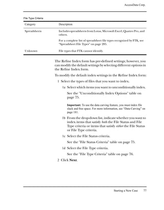 AccessData Corp.



File Type Criteria

 Category              Description

 Spreadsheets          Includes spreadsheets from Lotus, Microsoft Excel, Quattro Pro, and
                       others.

                       For a complete list of spreadsheet file types recognized by FTK, see
                       “Spreadsheet File Types” on page 285.

 Unknown               File types that FTK cannot identify.


                     The Refine Index form has pre-defined settings; however, you
                     can modify the default settings by selecting different options in
                     the Refine Index form.
                     To modify the default index settings in the Refine Index form:
                      1 Select the types of files that you want to index.
                          1a Select which items you want to unconditionally index.
                             See the "Unconditionally Index Options" table on
                             page 75.

                             Important: To use the data carving feature, you must index file
                             slack and free space. For more information, see “Data Carving” on
                             page 181.
                          1b From the drop-down list, indicate whether you want to
                             index items that satisfy both the File Status and File
                             Type criteria or items that satisfy either the File Status
                             or File Type criteria.
                          1c Select the File Status criteria.
                             See the "File Status Criteria" table on page 75.
                          1d Select the File Type criteria.
                             See the "File Type Criteria" table on page 76.
                      2 Click Next.




                                                                   Starting a New Case      77
 