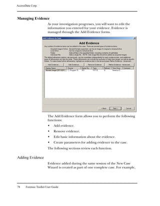 AccessData Corp.



Managing Evidence
                         As your investigation progresses, you will want to edit the
                         information you entered for your evidence. Evidence is
                         managed through the Add Evidence forms.




                         The Add Evidence form allows you to perform the following
                         functions:
                              Add evidence.
                              Remove evidence.
                              Edit basic information about the evidence.
                              Create parameters for adding evidence to the case.
                         The following sections review each function.

Adding Evidence
                         Evidence added during the same session of the New Case
                         Wizard is created as part of one complete case. For example,




78     Forensic Toolkit User Guide
 
