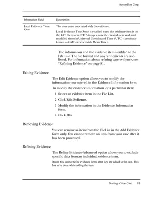 AccessData Corp.




Information Field        Description

Local Evidence Time      The time zone associated with the evidence.
Zone
                         Local Evidence Time Zone is enabled when the evidence item is on
                         the FAT file system. NTFS images store the created, accessed, and
                         modified times in Universal Coordinated Time (UTC) (previously
                         known as GMT or Greenwich Mean Time).


                           The information and the evidence item is added to the
                           File List. The file format and any refinements are also
                           listed. For information about refining case evidence, see
                           “Refining Evidence” on page 81.

Editing Evidence
                      The Edit Evidence option allows you to modify the
                      information you entered in the Evidence Information form.
                      To modify the evidence information for a particular item:
                        1 Select an evidence item in the File List.
                        2 Click Edit Evidence.
                        3 Modify the information in the Evidence Information
                           form.
                        4 Click OK.

Removing Evidence
                      You can remove an item from the File List in the Add Evidence
                      form only. You cannot remove an item from your case after it
                      has been processed.

Refining Evidence
                      The Refine Evidence-Advanced option allows you to exclude
                      specific data from an individual evidence item.
                      Note: You cannot refine evidence items after they are added to the case. This
                      has to be done while adding the item.




                                                                        Starting a New Case      81
 