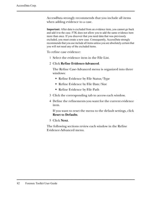 AccessData Corp.



                         AccessData strongly recommends that you include all items
                         when adding evidence to a case.

                         Important: After data is excluded from an evidence item, you cannot go back
                         and add it to the case. FTK does not allow you to add the same evidence item
                         more than once. If you discover that you need data that was previously
                         excluded, you must create a new case. Consequently, AccessData strongly
                         recommends that you use include all items unless you are absolutely certain that
                         you will not need any of the excluded items.
                         To refine case evidence:
                           1 Select the evidence item in the File List.
                           2 Click Refine Evidence-Advanced.
                              The Refine Case-Advanced menu is organized into three
                              windows:
                                     Refine Evidence by File Status/Type
                                     Refine Evidence by File Date/Size
                                     Refine Evidence by File Path
                           3 Click the corresponding tab to access each window.
                           4 Define the refinements you want for the current evidence
                              item.
                              If you want to reset the menu to the default settings, click
                              Reset to Defaults.
                           5 Click Next.
                         The following sections review each window in the Refine
                         Evidence-Advanced menu.




82     Forensic Toolkit User Guide
 