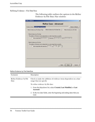 AccessData Corp.



Refining Evidence—File Date/Size
                                     The following table outlines the options in the Refine
                                     Evidence by File Date/Size window:




Refine Evidence by File Date/Size

 Exclusion                   Description

 Refine Evidence by File     Check to make the addition of evidence items dependent on a date
 Date                        range that you specify.

                             To refine evidence by file date:
                             1. From the drop-down list, select Created, Last Modified, or Last
                                Accessed.
                             2. In the two date fields, enter the beginning and ending dates that you
                                want.




86     Forensic Toolkit User Guide
 
