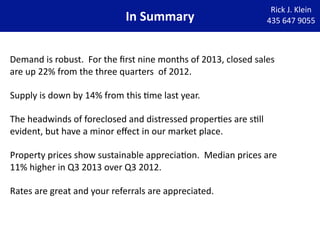 In Summary

Rick J. Klein
435 647 9055

Demand is robust.  For the ﬁrst nine months of 2013, closed sales 
are up 22% from the three quarters  of 2012. 
Supply is down by 14% from this Wme last year. 
The headwinds of foreclosed and distressed properWes are sWll 
evident, but have a minor eﬀect in our market place.
Property prices show sustainable appreciaWon.  Median prices are 
11% higher in Q3 2013 over Q3 2012.
Rates are great and your referrals are appreciated.

 
