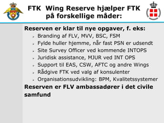 FTK Wing Reserve hjælper FTK
     på forskellige måder:
Reserven er klar til nye opgaver, f. eks:
     Branding af FLV, MVV, BSC, FSM
     Fylde huller hjemme, når fast PSN er udsendt
     Site Survey Officer ved kommende INTOPS
     Juridisk assistance, MJUR ved INT OPS
     Support til EAS, CSW, AFTC og andre Wings
     Rådgive FTK ved valg af konsulenter
     Organisationsudvikling: BPM, Kvalitetssystemer
Reserven er FLV ambassadører i det civile
samfund
 