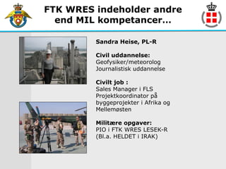 FTK WRES indeholder andre
  end MIL kompetancer…

         Sandra Heise, PL-R

         Civil uddannelse:
         Geofysiker/meteorolog
         Journalistisk uddannelse

         Civilt job :
         Sales Manager i FLS
         Projektkoordinator på
         byggeprojekter i Afrika og
         Mellemøsten

         Militære opgaver:
         PIO i FTK WRES LESEK-R
         (Bl.a. HELDET i IRAK)
 