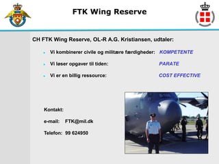 FTK Wing Reserve


CH FTK Wing Reserve, OL-R A.G. Kristiansen, udtaler:

       Vi kombinerer civile og militære færdigheder: KOMPETENTE

       Vi løser opgaver til tiden:               PARATE

       Vi er en billig ressource:                COST EFFECTIVE




    Kontakt:

    e-mail:    FTK@mil.dk

    Telefon: 99 624950
 