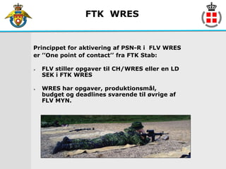 FTK WRES


Princippet for aktivering af PSN-R i FLV WRES
er ’’One point of contact’’ fra FTK Stab:

   FLV stiller opgaver til CH/WRES eller en LD
    SEK i FTK WRES

   WRES har opgaver, produktionsmål,
    budget og deadlines svarende til øvrige af
    FLV MYN.
 