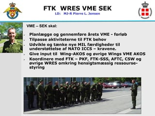 FTK WRES VME SEK
                 LD: MJ-R Pierre L. Jensen



    VME – SEK skal:

    Planlægge og gennemføre årets VME - forløb
    Tilpasse aktiviteterne til FTK behov
    Udvikle og tænke nye MIL færdigheder til
     understøttelse af NATO ICCS – kravene.
    Give input til Wing-AKOS og øvrige Wings VME AKOS
    Koordinere med FTK – PKF, FTK-SSS, AFTC, CSW og
     øvrige WRES omkring hensigtsmæssig ressourse-
     styring
 