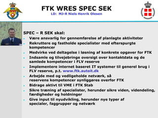 FTK WRES SPEC SEK
               LD: MJ-R Niels Henrik Olesen




SPEC – R SEK skal:
   Være ansvarlig for gennemførelse af planlagte aktiviteter
   Rekruttere og fastholde specialister med efterspurgte
    kompetencer
   Medvirke ved deltagelse i løsning af konkrete opgaver for FTK
   Indsamle og tilvejebringe oversigt over kontaktdata og de
    samlede kompetencer i FLV reserve
   Implementere internet baseret IT systemer til generel brug i
    FLV reserve, p.t. www.ftk.autoit.dk
   Arbejde med og vedligeholde netværk, så
    reservens kompetencer synliggøres overfor FTK
   Bidrage aktivt til VME i FTK Stab
   Sikre træning af specialister, herunder sikre viden, videndeling,
    færdigheder og holdninger
   Give input til nyudvikling, herunder nye typer af
    specialer, faggrupper og netværk
 