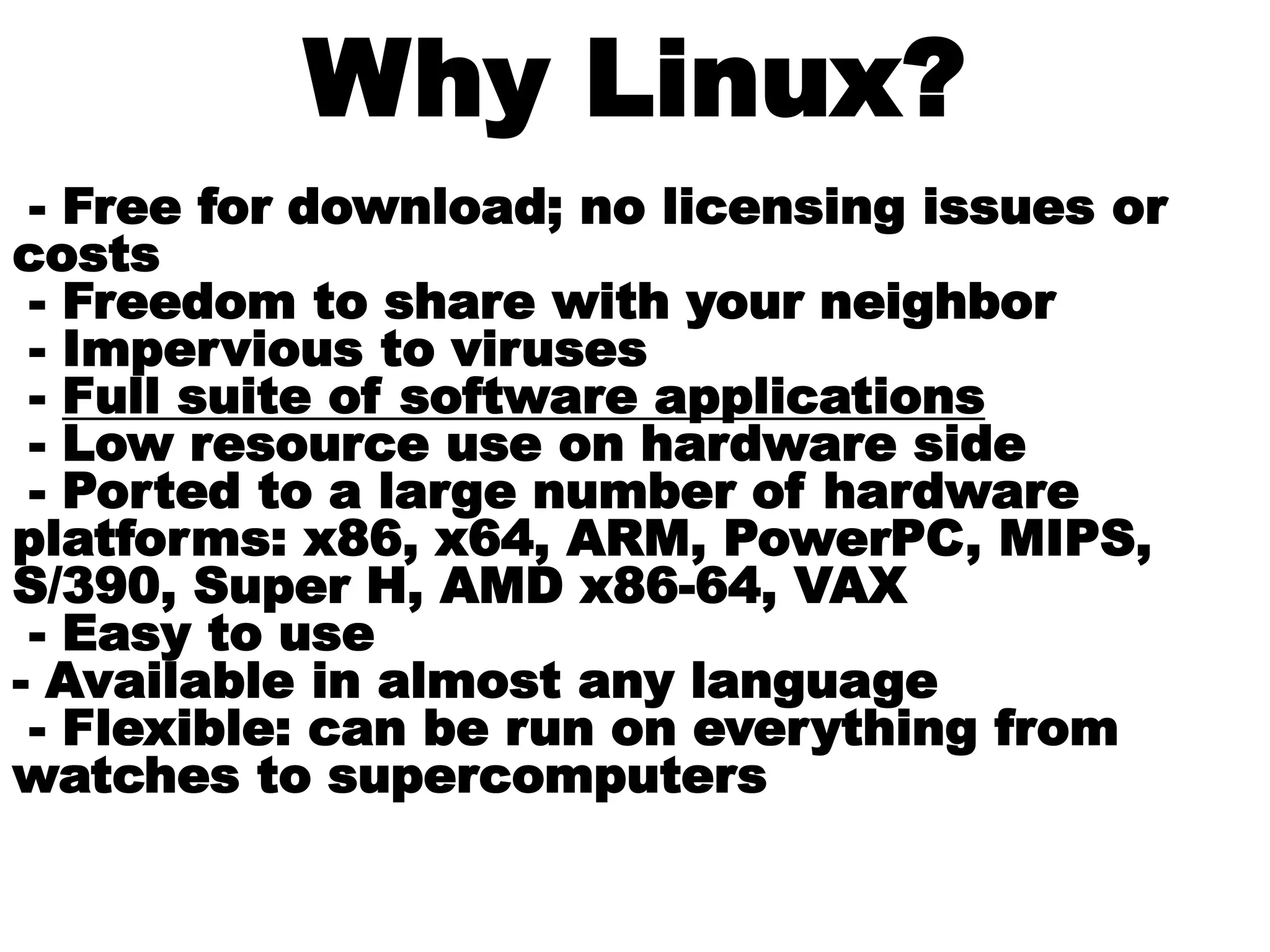 Why Linux?
- Free for download; no licensing issues or
costs
- Freedom to share with your neighbor
- Impervious to viruses
- Full suite of software applications
- Low resource use on hardware side
- Ported to a large number of hardware
platforms: x86, x64, ARM, PowerPC, MIPS,
S/390, Super H, AMD x86-64, VAX
- Easy to use
- Available in almost any language
- Flexible: can be run on everything from
watches to supercomputers
 