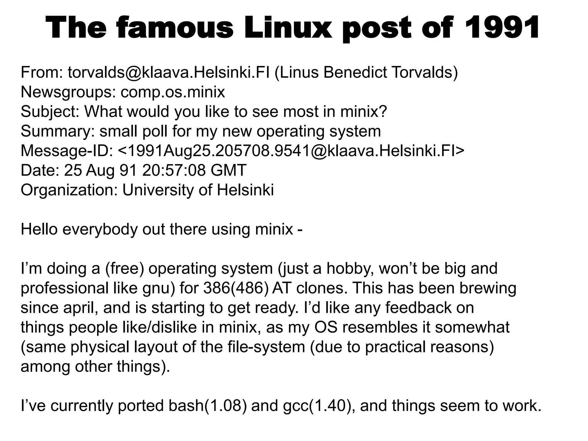 The famous Linux post of 1991
From: torvalds@klaava.Helsinki.FI (Linus Benedict Torvalds)
Newsgroups: comp.os.minix
Subject: What would you like to see most in minix?
Summary: small poll for my new operating system
Message-ID: <1991Aug25.205708.9541@klaava.Helsinki.FI>
Date: 25 Aug 91 20:57:08 GMT
Organization: University of Helsinki
Hello everybody out there using minix -
I’m doing a (free) operating system (just a hobby, won’t be big and
professional like gnu) for 386(486) AT clones. This has been brewing
since april, and is starting to get ready. I’d like any feedback on
things people like/dislike in minix, as my OS resembles it somewhat
(same physical layout of the file-system (due to practical reasons)
among other things).
I’ve currently ported bash(1.08) and gcc(1.40), and things seem to work.
 