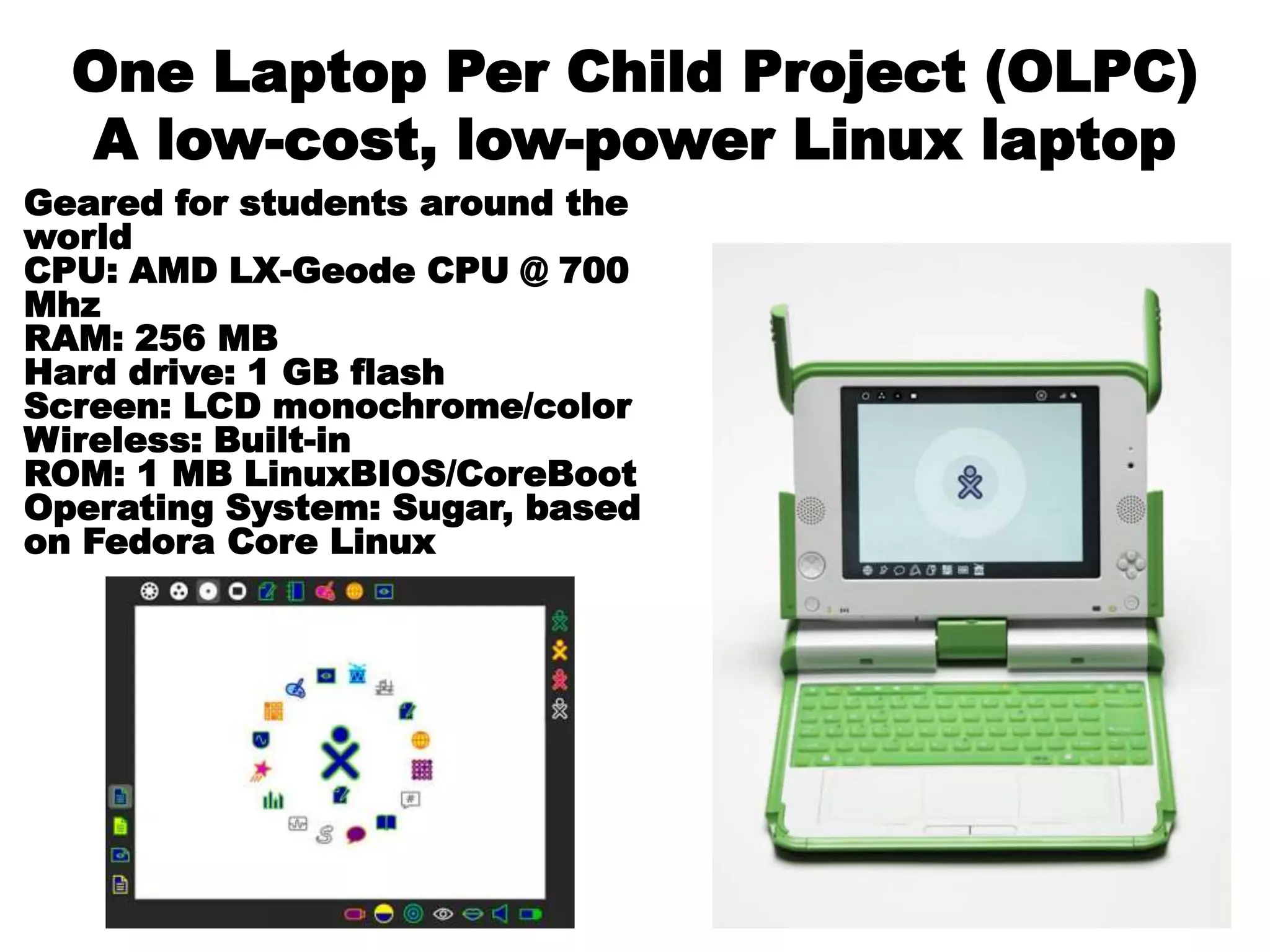One Laptop Per Child Project (OLPC)
A low-cost, low-power Linux laptop
Geared for students around the
world
CPU: AMD LX-Geode CPU @ 700
Mhz
RAM: 256 MB
Hard drive: 1 GB flash
Screen: LCD monochrome/color
Wireless: Built-in
ROM: 1 MB LinuxBIOS/CoreBoot
Operating System: Sugar, based
on Fedora Core Linux
 