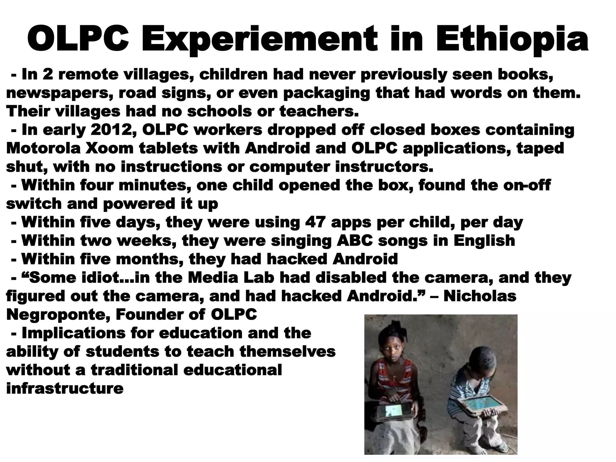 OLPC Experiement in Ethiopia
- In 2 remote villages, children had never previously seen books,
newspapers, road signs, or even packaging that had words on them.
Their villages had no schools or teachers.
- In early 2012, OLPC workers dropped off closed boxes containing
Motorola Xoom tablets with Android and OLPC applications, taped
shut, with no instructions or computer instructors.
- Within four minutes, one child opened the box, found the on-off
switch and powered it up
- Within five days, they were using 47 apps per child, per day
- Within two weeks, they were singing ABC songs in English
- Within five months, they had hacked Android
- “Some idiot…in the Media Lab had disabled the camera, and they
figured out the camera, and had hacked Android.” – Nicholas
Negroponte, Founder of OLPC
- Implications for education and the
ability of students to teach themselves
without a traditional educational
infrastructure
 