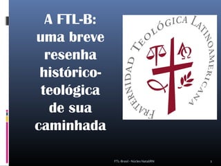 A FTL-B:
uma breve
resenha
histórico-
teológica
de sua
caminhada
1FTL-Brasil - Núcleo Natal/RN
 