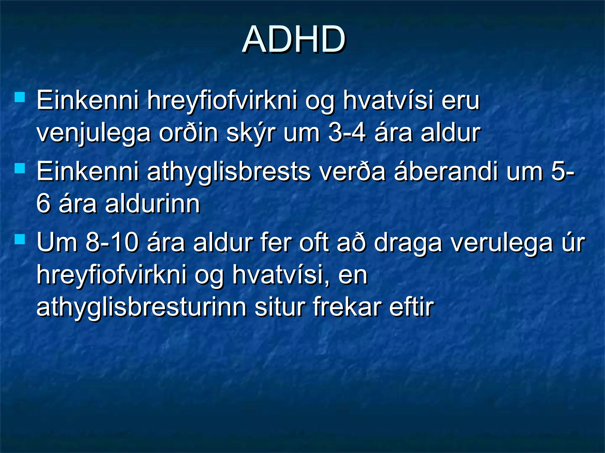 ADHD






Einkenni hreyfiofvirkni og hvatvísi eru
venjulega orðin skýr um 3-4 ára aldur
Einkenni athyglisbrests verða áberandi um 56 ára aldurinn
Um 8-10 ára aldur fer oft að draga verulega úr
hreyfiofvirkni og hvatvísi, en
athyglisbresturinn situr frekar eftir

 
