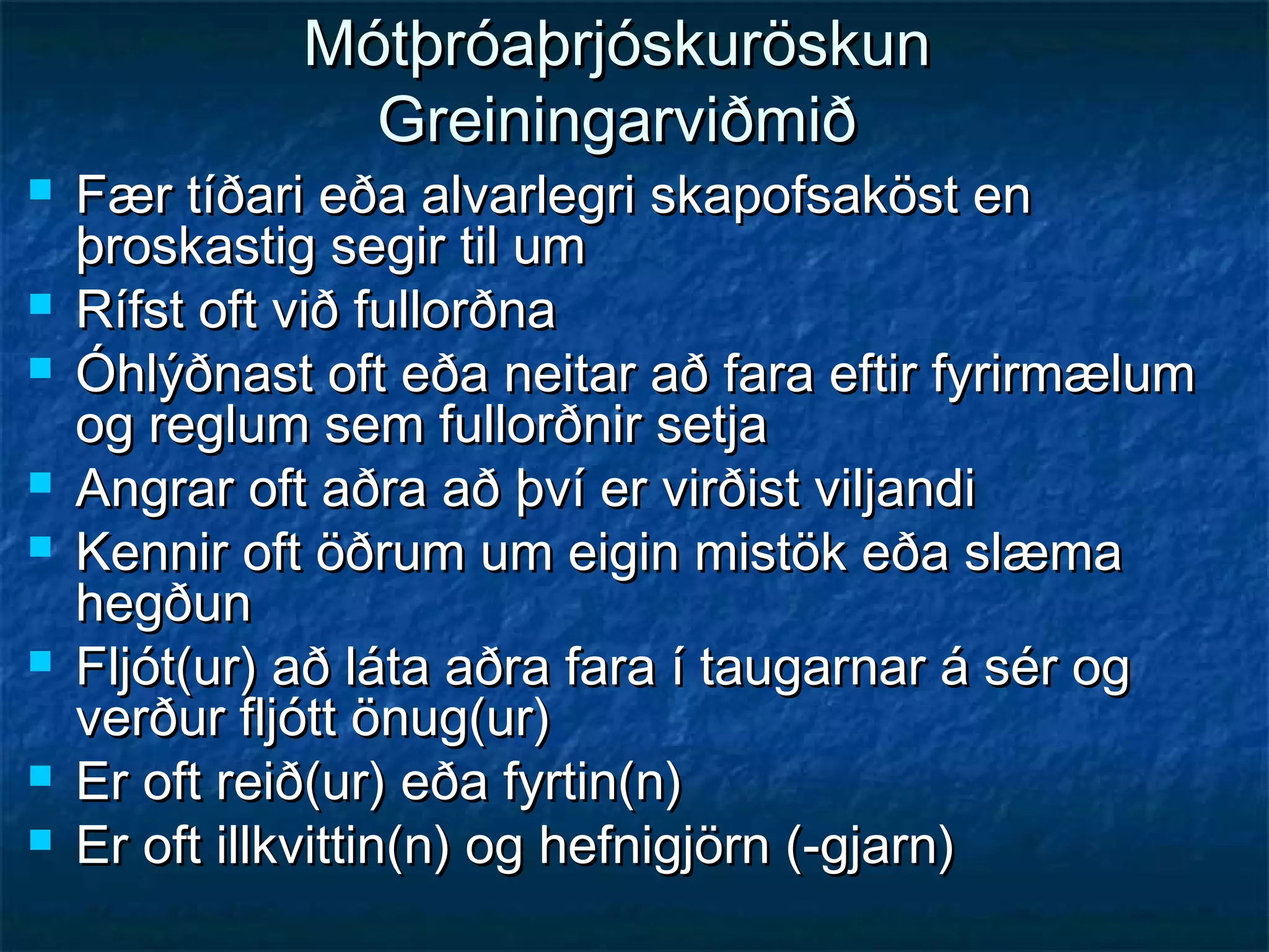 Mótþróaþrjóskuröskun
Greiningarviðmið










Fær tíðari eða alvarlegri skapofsaköst en
þroskastig segir til um
Rífst oft við fullorðna
Óhlýðnast oft eða neitar að fara eftir fyrirmælum
og reglum sem fullorðnir setja
Angrar oft aðra að því er virðist viljandi
Kennir oft öðrum um eigin mistök eða slæma
hegðun
Fljót(ur) að láta aðra fara í taugarnar á sér og
verður fljótt önug(ur)
Er oft reið(ur) eða fyrtin(n)
Er oft illkvittin(n) og hefnigjörn (-gjarn)

 