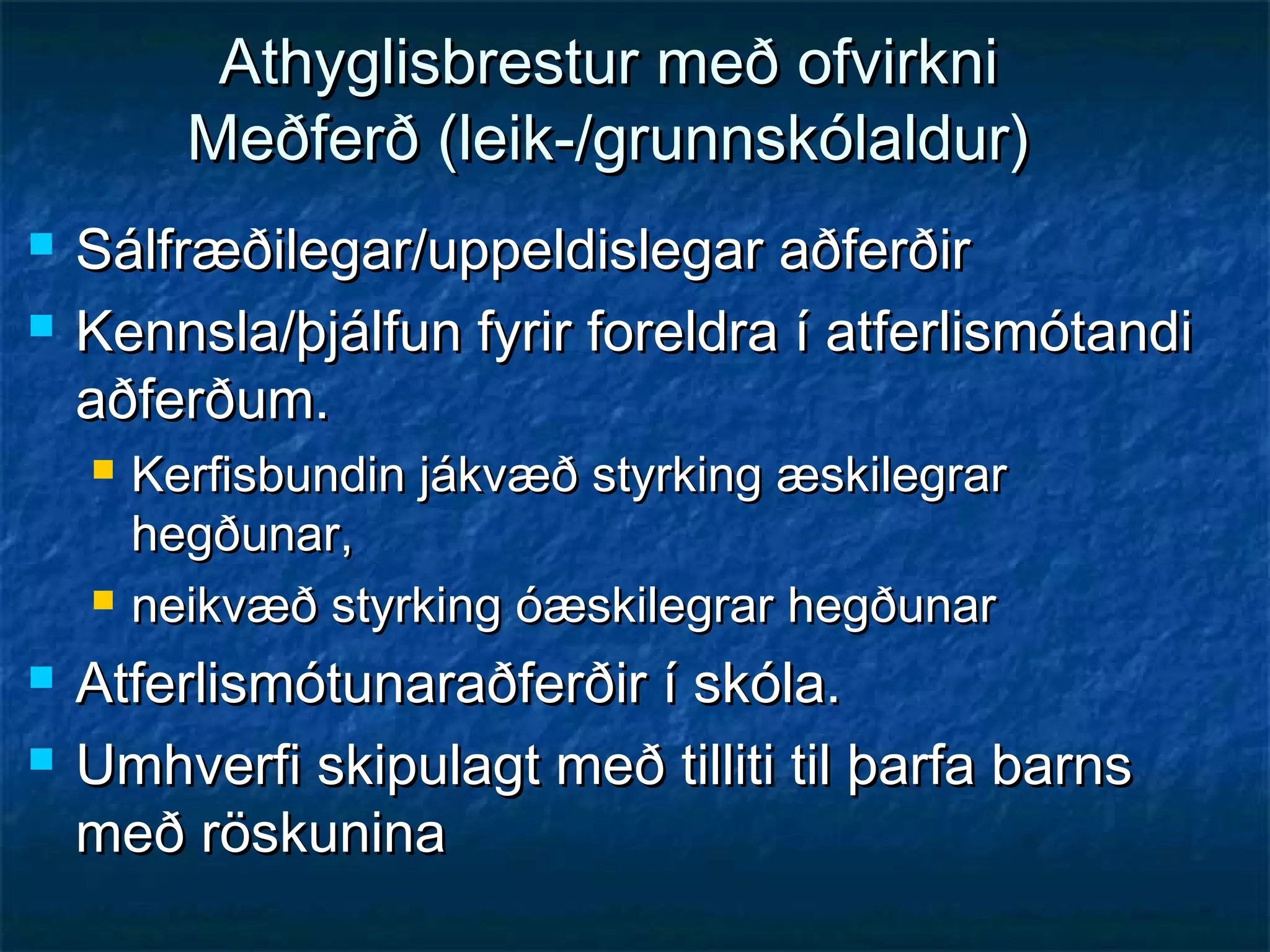 Athyglisbrestur með ofvirkni
Meðferð (leik-/grunnskólaldur)



Sálfræðilegar/uppeldislegar aðferðir
Kennsla/þjálfun fyrir foreldra í atferlismótandi
aðferðum.







Kerfisbundin jákvæð styrking æskilegrar
hegðunar,
neikvæð styrking óæskilegrar hegðunar

Atferlismótunaraðferðir í skóla.
Umhverfi skipulagt með tilliti til þarfa barns
með röskunina

 
