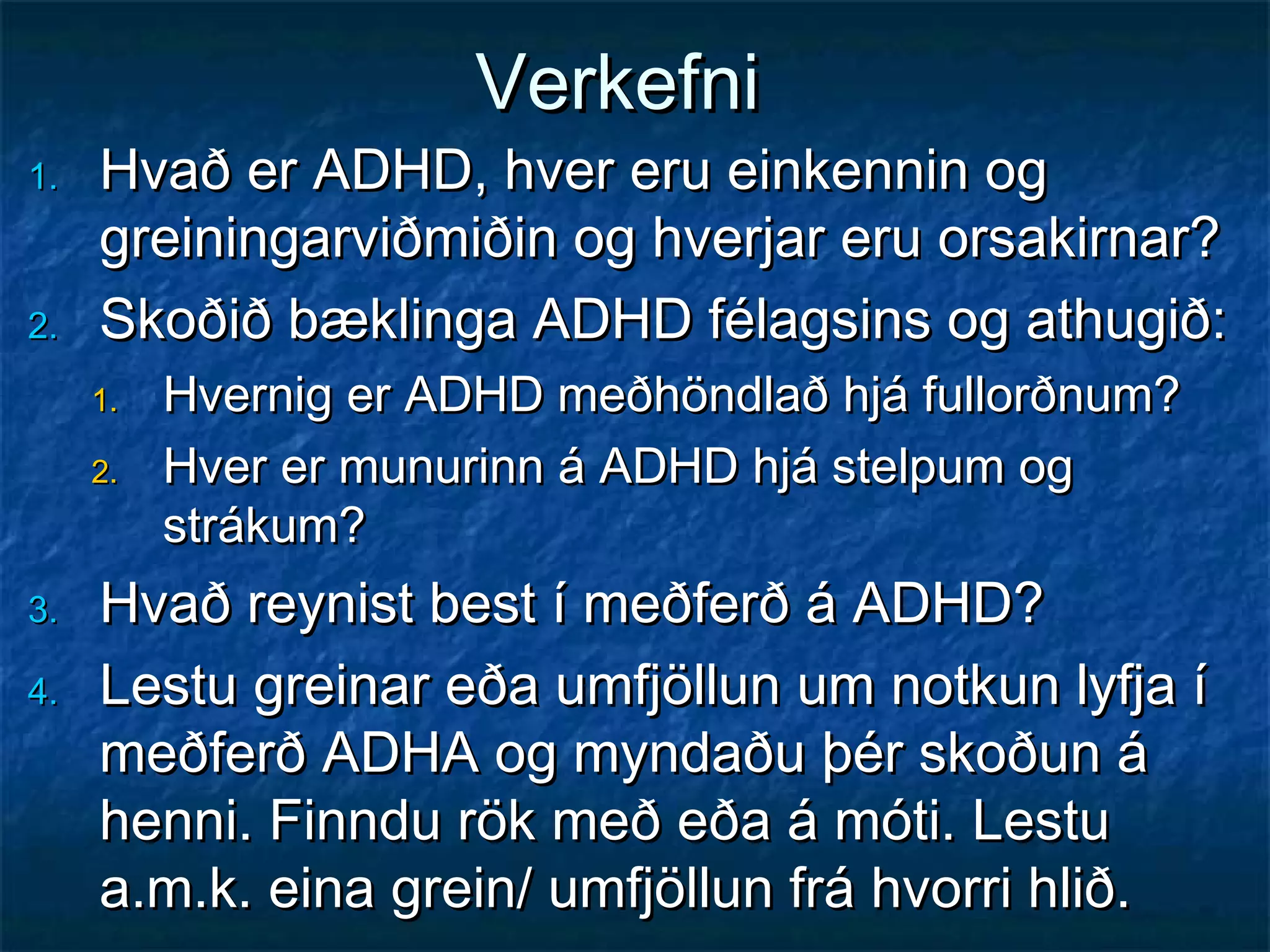 Verkefni

1.

2.

Hvað er ADHD, hver eru einkennin og
greiningarviðmiðin og hverjar eru orsakirnar?
Skoðið bæklinga ADHD félagsins og athugið:
1.
2.

3.
4.

Hvernig er ADHD meðhöndlað hjá fullorðnum?
Hver er munurinn á ADHD hjá stelpum og
strákum?

Hvað reynist best í meðferð á ADHD?
Lestu greinar eða umfjöllun um notkun lyfja í
meðferð ADHA og myndaðu þér skoðun á
henni. Finndu rök með eða á móti. Lestu
a.m.k. eina grein/ umfjöllun frá hvorri hlið.

 