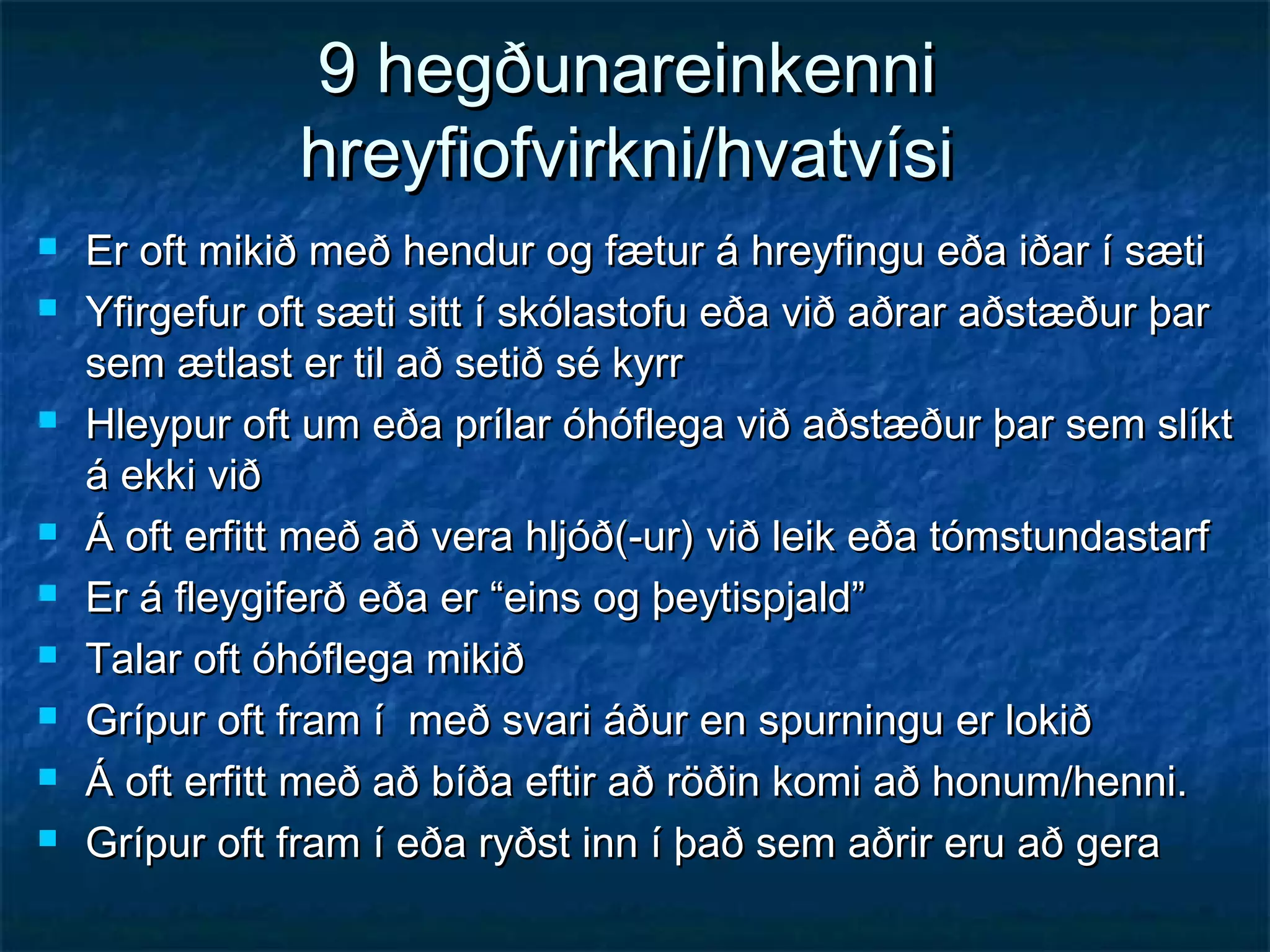 9 hegðunareinkenni
hreyfiofvirkni/hvatvísi












Er oft mikið með hendur og fætur á hreyfingu eða iðar í sæti
Yfirgefur oft sæti sitt í skólastofu eða við aðrar aðstæður þar
sem ætlast er til að setið sé kyrr
Hleypur oft um eða prílar óhóflega við aðstæður þar sem slíkt
á ekki við
Á oft erfitt með að vera hljóð(-ur) við leik eða tómstundastarf
Er á fleygiferð eða er “eins og þeytispjald”
Talar oft óhóflega mikið
Grípur oft fram í með svari áður en spurningu er lokið
Á oft erfitt með að bíða eftir að röðin komi að honum/henni.
Grípur oft fram í eða ryðst inn í það sem aðrir eru að gera

 