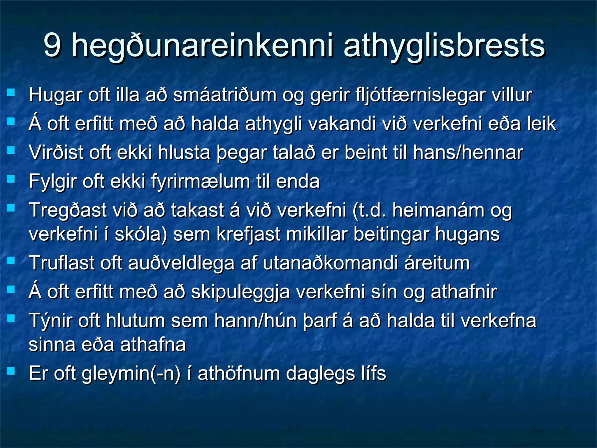 9 hegðunareinkenni athyglisbrests












Hugar oft illa að smáatriðum og gerir fljótfærnislegar villur
Á oft erfitt með að halda athygli vakandi við verkefni eða leik
Virðist oft ekki hlusta þegar talað er beint til hans/hennar
Fylgir oft ekki fyrirmælum til enda
Tregðast við að takast á við verkefni (t.d. heimanám og
verkefni í skóla) sem krefjast mikillar beitingar hugans
Truflast oft auðveldlega af utanaðkomandi áreitum
Á oft erfitt með að skipuleggja verkefni sín og athafnir
Týnir oft hlutum sem hann/hún þarf á að halda til verkefna
sinna eða athafna
Er oft gleymin(-n) í athöfnum daglegs lífs

 