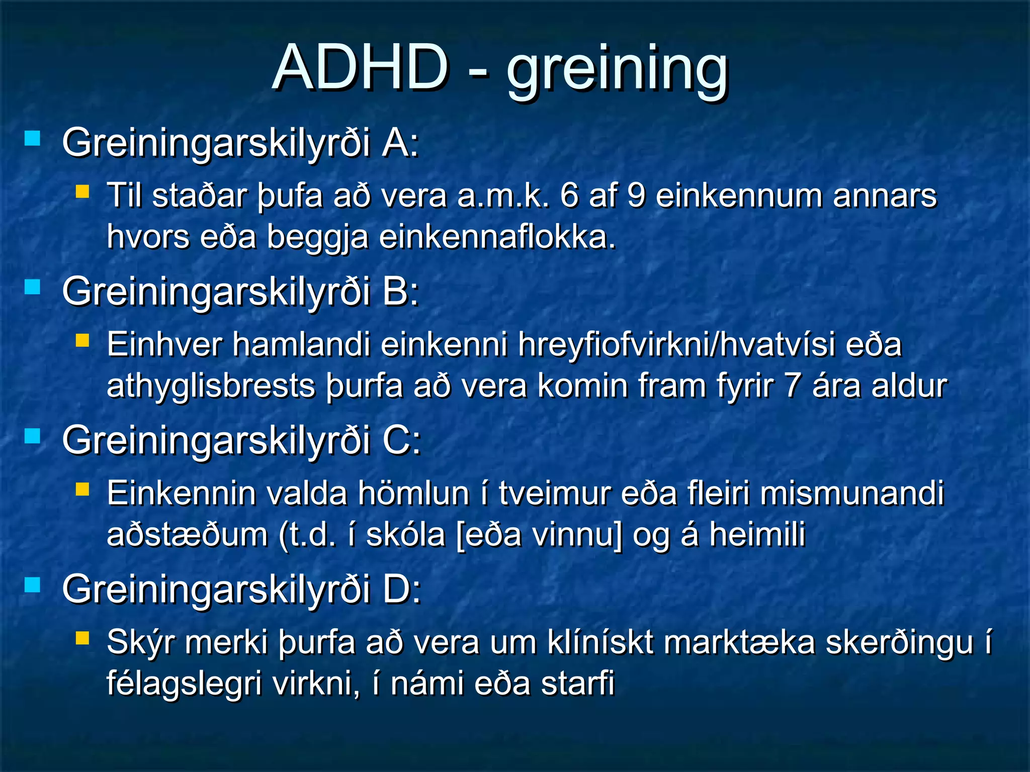 ADHD - greining


Greiningarskilyrði A:




Greiningarskilyrði B:




Einhver hamlandi einkenni hreyfiofvirkni/hvatvísi eða
athyglisbrests þurfa að vera komin fram fyrir 7 ára aldur

Greiningarskilyrði C:




Til staðar þufa að vera a.m.k. 6 af 9 einkennum annars
hvors eða beggja einkennaflokka.

Einkennin valda hömlun í tveimur eða fleiri mismunandi
aðstæðum (t.d. í skóla [eða vinnu] og á heimili

Greiningarskilyrði D:


Skýr merki þurfa að vera um klínískt marktæka skerðingu í
félagslegri virkni, í námi eða starfi

 