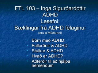 FTL 103 – Inga Sigurðardóttir
ADHD
Lesefni:
Bæklingar frá ADHD félaginu:
(eru á Múðlunni)

•
•
•
•
•

Börn með ADHD
Fullorðnir & ADHD
Stúlkur & ADHD
Hvað er ADHD?
Aðferðir til að hjálpa
nemendum

 