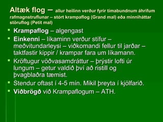 Altæk flogAltæk flog –– allur heilinn verður fyrir tímabundnum áhrifumallur heilinn verður fyrir tímabundnum áhrifum
rafmagnstruflunar – stórt krampaflog (Grand mal) eða minniháttarrafmagnstruflunar – stórt krampaflog (Grand mal) eða minniháttar
störuflog (Petit mal)störuflog (Petit mal)
 KrampaflogKrampaflog – algengast– algengast
 EinkenniEinkenni – líkaminn verður stífur –– líkaminn verður stífur –
meðvitundarleysi – viðkomandi fellur til jarðar –meðvitundarleysi – viðkomandi fellur til jarðar –
taktfastir kippir / krampar fara um líkamann.taktfastir kippir / krampar fara um líkamann.
 Kröftugur vöðvasamdráttur – þrýstir lofti úrKröftugur vöðvasamdráttur – þrýstir lofti úr
lungum – getur valdið því að ristill oglungum – getur valdið því að ristill og
þvagblaðra tæmist.þvagblaðra tæmist.
 Stendur oftast í 4-5 mín. Mikil þreyta í kjölfarið.Stendur oftast í 4-5 mín. Mikil þreyta í kjölfarið.
 ViðbrögðViðbrögð við Krampaflogum – ATH.við Krampaflogum – ATH.
 
