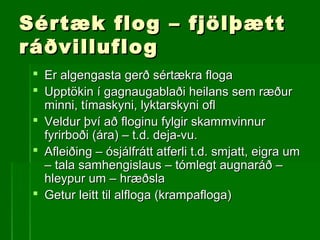 Sértæk flog – fjölþættSértæk flog – fjölþætt
ráðvilluflográðvilluflog
 Er algengasta gerð sértækra flogaEr algengasta gerð sértækra floga
 Upptökin í gagnaugablaði heilans sem ræðurUpptökin í gagnaugablaði heilans sem ræður
minni, tímaskyni, lyktarskyni oflminni, tímaskyni, lyktarskyni ofl
 Veldur því að floginu fylgir skammvinnurVeldur því að floginu fylgir skammvinnur
fyrirboði (ára) – t.d. deja-vu.fyrirboði (ára) – t.d. deja-vu.
 Afleiðing – ósjálfrátt atferli t.d. smjatt, eigra umAfleiðing – ósjálfrátt atferli t.d. smjatt, eigra um
– tala samhengislaus – tómlegt augnaráð –– tala samhengislaus – tómlegt augnaráð –
hleypur um – hræðslahleypur um – hræðsla
 Getur leitt til alfloga (krampafloga)Getur leitt til alfloga (krampafloga)
 