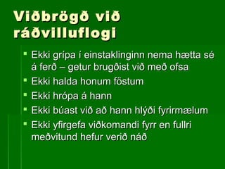 Viðbrögð viðViðbrögð við
ráðvilluflogiráðvilluflogi
 Ekki grípa í einstaklinginn nema hætta séEkki grípa í einstaklinginn nema hætta sé
á ferð – getur brugðist við með ofsaá ferð – getur brugðist við með ofsa
 Ekki halda honum föstumEkki halda honum föstum
 Ekki hrópa á hannEkki hrópa á hann
 Ekki búast við að hann hlýði fyrirmælumEkki búast við að hann hlýði fyrirmælum
 Ekki yfirgefa viðkomandi fyrr en fullriEkki yfirgefa viðkomandi fyrr en fullri
meðvitund hefur verið náðmeðvitund hefur verið náð
 