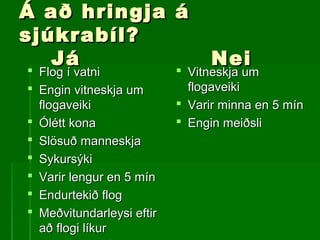 Á að hringja áÁ að hringja á
sjúkrabíl?sjúkrabíl?
JáJá NeiNei
 Flog í vatniFlog í vatni
 Engin vitneskja umEngin vitneskja um
flogaveikiflogaveiki
 Ólétt konaÓlétt kona
 Slösuð manneskjaSlösuð manneskja
 SykursýkiSykursýki
 Varir lengur en 5 mínVarir lengur en 5 mín
 Endurtekið flogEndurtekið flog
 Meðvitundarleysi eftirMeðvitundarleysi eftir
að flogi líkurað flogi líkur
 Vitneskja umVitneskja um
flogaveikiflogaveiki
 Varir minna en 5 mínVarir minna en 5 mín
 Engin meiðsliEngin meiðsli
 