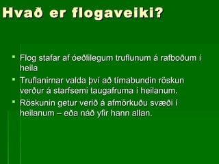Hvað er flogaveiki?Hvað er flogaveiki?
 Flog stafar af óeðlilegum truflunum á rafboðum íFlog stafar af óeðlilegum truflunum á rafboðum í
heilaheila
 Truflanirnar valda því að tímabundin röskunTruflanirnar valda því að tímabundin röskun
verður á starfsemi taugafruma í heilanum.verður á starfsemi taugafruma í heilanum.
 Röskunin getur verið á afmörkuðu svæði íRöskunin getur verið á afmörkuðu svæði í
heilanum – eða náð yfir hann allan.heilanum – eða náð yfir hann allan.
 